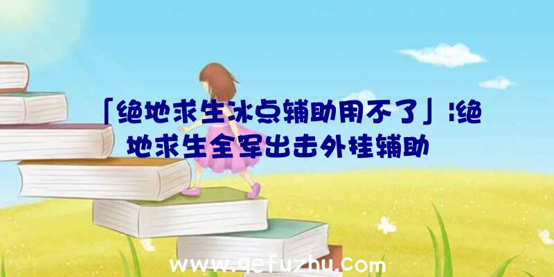 「绝地求生冰点辅助用不了」|绝地求生全军出击外挂辅助